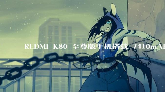 REDMI K80 至尊版手机搭载 7410mAh 电池，此款手机有哪些亮点？